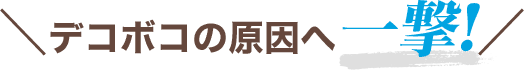 ＼デコボコの原因へ一撃!／